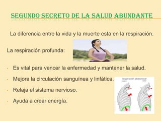 SEGUNDO SECRETO DE LA SALUD ABUNDANTE

    La diferencia entre la vida y la muerte esta en la respiración.


La respiración profunda:


•    Es vital para vencer la enfermedad y mantener la salud.

•    Mejora la circulación sanguínea y linfática.

•    Relaja el sistema nervioso.

•    Ayuda a crear energía.
 