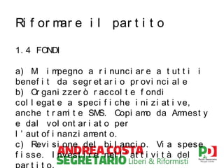 Ri f or m e i l par t i t o
ar
1. 4 FONDI
a) M i m
i
pegno a r i nunc i ar e a t ut t i i
benef i t da segr et ar i o pr ovi nci al e
b) Or gani z zer ò r acc ol t e f ondi
c ol l egat e a s pec i f i che i ni zi at i ve,
anche t r am t e SM
i
S. Copi am da Am
o
nest y
e dal v ol ont ar i at o per
l ’ aut of i nanzi am
ent o.
c ) Revi si one del bi l anci o. Vi a spese
f i ss e. I nv est i r e nel l ’ at t i vi t à del

 