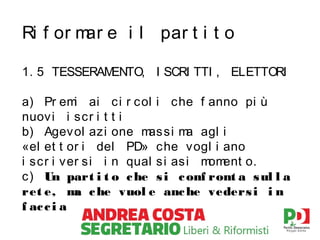 Ri f or m e i l par t i t o
ar
1. 5 TESSERAM
ENTO, I SCRI TTI , ELETTORI
a) Pr em ai c i r c ol i che f anno pi ù
i
nuov i i scr i t t i
b) Agev ol azi one m si m agl i
as
a
«el et t or i del PD» c he vogl i ano
i scr i ver si i n qual s i as i m ent o.
om
c ) Un part i t o c he s i c onf ront a s ul l a
ret e, m c he vuol e anc he veders i i n
a
f ac c i a

 