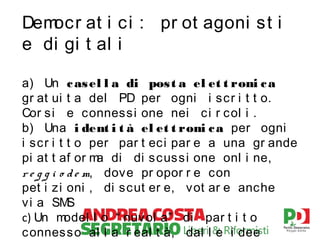 Dem
ocr at i c i : pr ot agoni st i
e di gi t al i
a) Un c as el l a di pos t a el et t roni c a
gr at ui t a del PD per ogni i sc r i t t o.
Cor s i e connessi one nei c i r c ol i .
b) Una i dent i t à el et t roni c a per ogni
i scr i t t o per par t ec i par e a una gr ande
pi at t af or m di di sc uss i one onl i ne,
a
r e g g i o d e m, dove pr opor r e con
pet i zi oni , di scut er e, vot ar e anche
v i a SM
S
c) Un m
odel l o “ nuvol a” di par t i t o
c onness o al l a r eal t à, dal l e i dee

 