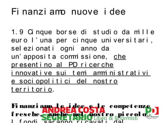Fi nanzi am nuove i dee
o
1. 9 Ci nque bor se di st udi o da m l l e
i
eur o l ’ una per ci nque uni ver si t ar i ,
sel ezi onat i ogni anno da
un’ apposi t a com i ssi one, che
m
pr esent i no al PD r i cer che
i nnovat i ve sui t em am i ni st r at i vi
i
m
e soci opol i t i ci del nost r o
t er r i t or i o.
Fi nanzi am l e i dee e l e c om enze
o
pet
f res c he, anc he nel nos t ro pi c c ol o.

 