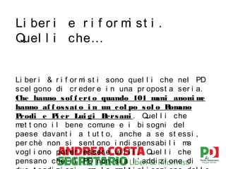 Li ber i e r i f or m st i .
i
Quel l i che…
Li ber i & r i f or m st i sono quel l i che nel PD
i
scel gono di cr eder e i n una pr opost a ser i a.
Che hanno s of f ert o quando 101 m
ani anoni m
e
hanno af f os s at o i n un c ol po s ol o R ano
om
P
rodi e P er Lui gi B
i
ers ani . Quel l i che
m t ono i l bene com
et
une e i bi sogni del
paese davant i a t ut t o, anche a se st essi ,
per chè non si sent ono i ndi spensabi l i m
a
vogl i ono pot er esser e ut i l i . Quel l i che
pensano che i l PD non si a l ’ addi zi one di

 