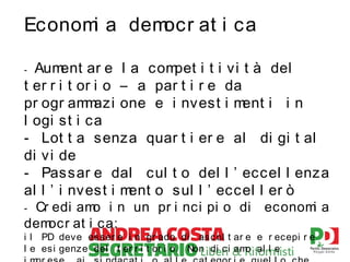 Econom a dem
i
ocr at i c a
Aum
ent ar e l a com
pet i t i vi t à del
t er r i t or i o – a par t i r e da
pr ogr am azi one e i nvest i m
m
ent i i n
l ogi st i ca
- Lot t a senza quar t i er e al di gi t al
di vi de
- Passar e dal cul t o del l ’ eccel l enza
al l ’ i nvest i m
ent o sul l ’ eccel l er ò
-

Cr edi am i n un pr i nci pi o di
o
dem
ocr at i c a:
-

econom a
i

i l PD deve ess er e i n gr ado di as col t ar e e r ecepi r e
l e es i genze del t er r i t or i o. Non di c i am al l e
o

 