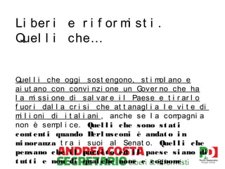 Li ber i e r i f or m st i .
i
Quel l i che…
Quel l i che oggi sost engono, st i m ano e
ol
ai ut ano con convi nzi one un Gover no che ha
l a m ssi one di sal var e i l Paese e t i r ar l o
i
f uor i dal l a cr i si che at t anagl i a l e vi t e di
m l i oni di i t al i ani , anche se l a com
i
pagni a
non è sem i ce. Quel l i c he s ono s t at i
pl
c ont ent i quando B
erl us c oni è andat o i n
m noranza t r a i suoi al Senat o. Quel l i c he
i
pens ano c he i l part i t o ed i l paes e s i ano di
t ut t i e non di qual c he nom e c ognom
e
e.

 