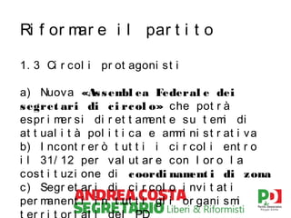 Ri f or m e i l par t i t o
ar
1. 3 Ci r col i pr ot agoni s t i
a) Nuov a «As s em ea Federal e dei
bl
s egret ari di c i rc ol o» che pot r à
espr i m si di r et t am
er
ent e s u t em di
i
at t ual i t à pol i t i ca e am i ni s t r at i v a
m
b) I ncont r er ò t ut t i i ci r col i ent r o
i l 31/ 12 per val ut ar e con l or o l a
c ost i t uzi one di c oordi nam i di zona
ent
c ) Segr et ar i di ci r col o i nvi t at i
per m
anent i i n t ut t i gl i or gani s m
i

 