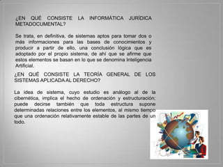 ¿EN QUÉ CONSISTE           LA   INFORMÁTICA      JURÍDICA
METADOCUMENTAL?

Se trata, en definitiva, de sistemas aptos para tomar dos o
más informaciones para las bases de conocimientos y
producir a partir de ello, una conclusión lógica que es
adoptado por el propio sistema, de ahí que se afirme que
estos elementos se basan en lo que se denomina Inteligencia
Artificial.
¿EN QUÉ CONSISTE LA TEORÍA GENERAL DE LOS
SISTEMAS APLICADA AL DERECHO?

La idea de sistema, cuyo estudio es análogo al de la
cibernética, implica el hecho de ordenación y estructuración;
puede decirse también que toda estructura supone
determinadas relaciones entre los elementos, al mismo tiempo
que una ordenación relativamente estable de las partes de un
todo.
 
