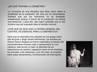 ¿DE QUÉ TRATABA LA JURIMETRÍA?

La Jurimetría es una disciplina que tiene como razón la
posibilidad de la sustitución del Juez por la computadora,
finalidad que por los momentos no es aceptada,
simplemente porque a través de la jurisdicción se emana
una sentencia, y para ello, qué mejor candidato que un ser
humano que por supuesto tiene el sentido racional.

¿POR QUÉ SE DICE QUE LA TEORÍA GENERAL DEL
CONTROL ES ESENCIAL PARA LA CIBERNÉTICA?

Dado que la cibernética fue utilizado por los griego como
arte de guiar y dirigir ciertos fenómenos, los estudios de
Wiener fueron dirigidos en forma matemática al estudio del
comportamiento humano visto y representado en una
máquina, esto es por un lado, la identidad de los
mecanismos de control y regulación tanto en los hombres,
los animales y las máquinas, y por otro lado, la conexión
entre estos mecanismos y la transmisión de información.
 