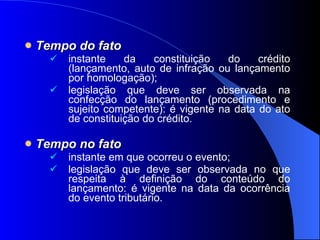 Tempo do fato instante da constituição do crédito (lançamento, auto de infração ou lançamento por homologação); legislação que deve ser observada na confecção do lançamento (procedimento e sujeito competente): é vigente na data do ato de constituição do crédito. Tempo no fato   instante em que ocorreu o evento; legislação que deve ser observada no que respeita à definição do conteúdo do lançamento: é vigente na data da ocorrência do evento tributário. 