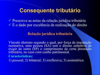 Consequente tributário Prescreve as notas da relação jurídica tributária É o dado por excelência da realização do direito Relação jurídica tributária Vínculo abstrato segundo o qual, por força da imputação normativa, uma pessoa (SA) tem o direito subjetivo de exigir de outra (SP) o cumprimento de certa prestação tributária, no caso com cunho patrimonial. Características: 1) pessoal; 2) bilateral; 3) irreflexiva; 3) assimétrica 