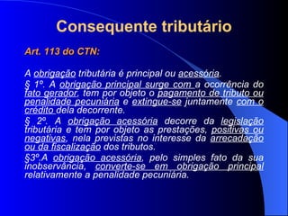 Consequente tributário Art. 113 do CTN:  A  obrigação  tributária é principal ou  acessória . § 1º. A  obrigação principal surge com  a ocorrência do  fato gerador , tem por objeto o  pagamento de tributo ou penalidade pecuniária  e  extingue-se  juntamente  com o crédito  dela decorrente. § 2º. A  obrigação acessória  decorre da  legislação  tributária e tem por objeto as prestações,  positivas ou negativas , nela previstas no interesse da  arrecadação ou da fiscalização  dos tributos. §3º.A  obrigação acessória , pelo simples fato da sua inobservância,  converte-se em obrigação principal  relativamente a penalidade pecuniária. 