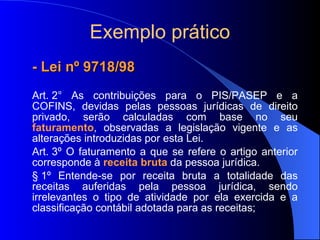 Exemplo prático - Lei nº 9718/98 Art. 2° As contribuições para o PIS/PASEP e a COFINS, devidas pelas pessoas jurídicas de direito privado, serão calculadas com base no seu   faturamento , observadas a legislação vigente e as alterações introduzidas por esta Lei.  Art. 3º O faturamento a que se refere o artigo anterior corresponde à  receita bruta  da pessoa jurídica.  § 1º Entende-se por receita bruta a totalidade das receitas auferidas pela pessoa jurídica, sendo irrelevantes o tipo de atividade por ela exercida e a classificação contábil adotada para as receitas; 