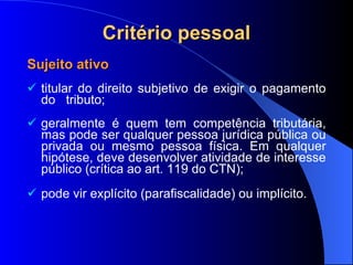 Critério pessoal Sujeito ativo titular do direito subjetivo de exigir o pagamento do  tributo; geralmente é quem tem competência tributária, mas pode ser qualquer pessoa jurídica pública ou privada ou mesmo pessoa física. Em qualquer hipótese, deve desenvolver atividade de interesse público ( crítica ao art. 119 do CTN); pode vir explícito (parafiscalidade) ou implícito. 