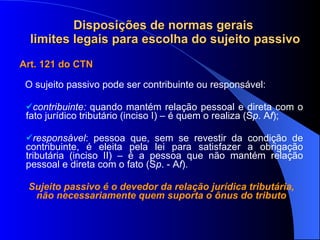 Disposições de normas gerais  limites legais para escolha do sujeito passivo Art. 121 do CTN O sujeito passivo pode ser contribuinte ou responsável: contribuinte:  quando mantém relação pessoal e direta com o fato jurídico tributário (inciso I) – é quem o realiza (S p . A f ); responsável : pessoa que, sem se revestir da condição de contribuinte, é eleita pela lei para satisfazer a obrigação tributária (inciso II) – é a pessoa que não mantém relação pessoal e direta com o fato (S p . - A f ). Sujeito passivo é o devedor da relação jurídica tributária, não necessariamente quem suporta o ônus do tributo 
