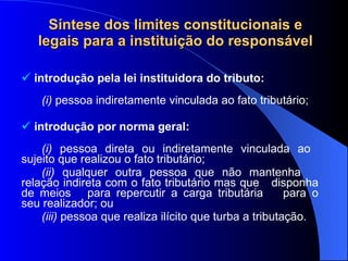 Síntese dos limites constitucionais e legais para a instituição do responsável introdução pela lei instituidora do tributo: (i)  pessoa indiretamente vinculada ao fato tributário;  introdução por norma geral: (i)  pessoa direta ou indiretamente vinculada ao  sujeito que realizou o fato tributário; (ii)  qualquer outra pessoa que não mantenha  relação indireta com o fato tributário mas que  disponha de meios  para repercutir a carga tributária  para o seu realizador; ou (iii)  pessoa que realiza ilícito que turba a tributação. 