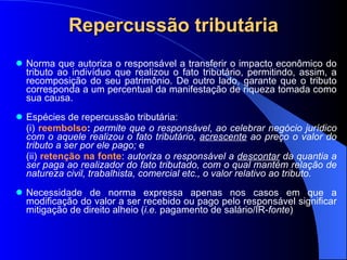 Repercussão tributária Norma que autoriza o responsável a transferir o impacto econômico do tributo ao indivíduo que realizou o fato tributário, permitindo, assim, a recomposição do seu patrimônio. De outro lado, garante que o tributo corresponda a um percentual da manifestação de riqueza tomada como sua causa.  Espécies de repercussão tributária:  (i)  reembolso :   permite que o responsável, ao celebrar negócio jurídico com o aquele realizou o fato tributário,  acrescente  ao preço o valor do tributo a ser por ele pago;  e  (ii)  retenção na fonte :  autoriza o responsável a  descontar  da quantia a ser paga ao realizador do fato tributado, com o qual mantém relação de natureza civil, trabalhista, comercial etc., o valor relativo ao tributo. Necessidade de norma expressa apenas nos casos em que a modificação do valor a ser recebido ou pago pelo responsável significar mitigação de direito alheio ( i.e.  pagamento de salário/IR- fonte ) 
