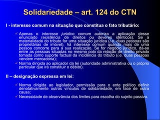 Solidariedade – art. 124 do CTN I - interesse comum na situação que constitua o fato tributário: Apenas o  interesse jurídico comum  autoriza a aplicação desse enunciado (existência de direitos ou deveres idênticos). Se a materialidade do tributo for uma situação jurídica ( i.e. duas pessoas  são proprietárias de imóvel), há interesse comum quando mais de uma pessoa concorre para a sua realização. Se for negócio jurídico, dá-se entre as pessoas situadas no mesmo polo da relação de direito privado tomada como suporte factual da incidência do tributo ( i.e.  duas pessoas vendem mercadoria); Norma dirigida ao aplicador da lei (autoridade administrativa ou o próprio particular que irá constituir o débito). II – designação expressa em lei: Norma dirigida ao legislador, permissão para o ente político definir denotativamente outros vínculos de solidariedade, em face de outra causa; Necessidade de observância dos limites para escolha do sujeito passivo. 