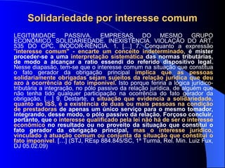 Solidariedade por interesse comum LEGITIMIDADE PASSIVA. EMPRESAS DO MESMO GRUPO ECONÔMICO. SOLIDARIEDADE. INEXISTÊNCIA. VIOLAÇÃO DO ART. 535 DO CPC. INOCOR-RÊNCIA. 1. […] 7. Conquanto a expressão  " interesse comum" - encarte um conceito indeterminado,  é mister proceder-se a uma  interpretação sistemática  das normas tributárias, de modo a alcançar a ratio essendi do referido dispositivo legal.  Nesse diapasão, tem-se que o interesse comum na situação que constitua o fato gerador da obrigação principal  implica que as pessoas solidariamente obrigadas sejam sujeitos da relação jurídica que deu azo à ocorrência do fato imponível.  Isto porque feriria a lógica jurídico-tributária a integração, no pólo passivo da relação jurídica, de alguém que não tenha tido qualquer participação na ocorrência do fato gerador da obrigação. […] 9. Destarte, a  situação que evidencia a solidariedade, quanto ao ISS, é a existência de duas ou mais pessoas na condição de prestadoras  de apenas um único serviço para o mesmo tomador, integrando, desse modo, o pólo passivo da relação. Forçoso concluir, portanto, que  o interesse qualificado pela lei não há de ser o interesse econômico  no resultado ou no proveito da situação que constitui o fato gerador da obrigação principal,  mas o interesse jurídico, vinculado à atuação comum ou conjunta da situação que constitui o fato imponível .  […] (STJ, REsp 884.845/SC, 1ª Turma, Rel. Min. Luiz Fux, DJ 05.02.09) 