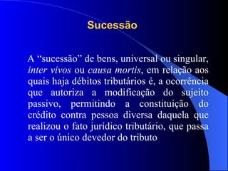 Sucessão   A “sucessão” de bens, universal ou singular,  inter vivos  ou  causa mortis , em relação aos quais haja débitos tributários é, a ocorrência que autoriza a modificação do sujeito passivo, permitindo a constituição do crédito contra pessoa diversa daquela que realizou o fato jurídico tributário, que passa a ser o único devedor do tributo  