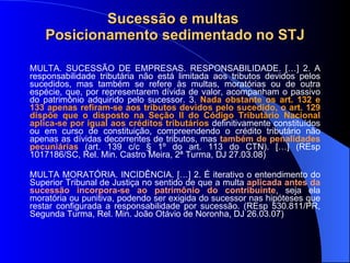 Sucessão e multas  Posicionamento sedimentado no STJ MULTA. SUCESSÃO DE EMPRESAS. RESPONSABILIDADE. […] 2. A responsabilidade tributária não está limitada aos tributos devidos pelos sucedidos, mas também se refere às multas, moratórias ou de outra espécie, que, por representarem dívida de valor, acompanham o passivo do patrimônio adquirido pelo sucessor. 3.  Nada obstante os art. 132 e 133 apenas refiram-se aos tributos devidos pelo sucedido, o art. 129 dispõe que o disposto na Seção II do Código Tributário Nacional aplica-se por igual aos créditos tributários  definitivamente constituídos ou em curso de constituição, compreendendo o crédito tributário não apenas as dívidas decorrentes de tributos, mas  também de penalidades pecuniárias  (art. 139 c/c § 1º do art. 113 do CTN). […] (REsp 1017186/SC, Rel. Min. Castro Meira, 2ª Turma, DJ 27.03.08) MULTA MORATÓRIA. INCIDÊNCIA. […] 2. É iterativo o entendimento do Superior Tribunal de Justiça no sentido de que a multa  aplicada antes da sucessão   incorpora-se ao patrimônio do contribuinte , seja ela moratória ou punitiva, podendo ser exigida do sucessor nas hipóteses que restar configurada a responsabilidade por sucessão. (REsp 530.811/PR, Segunda Turma, Rel. Min. João Otávio de Noronha, DJ 26.03.07) 