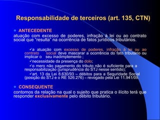 Responsabilidade de terceiros (art. 135, CTN) ANTECEDENTE atuação com excesso de poderes, infração à lei ou ao contrato social que “resulta” na ocorrência de fatos jurídicos tributários. a atuação com  excesso de poderes, infração à lei ou ao contrato  social  deve mascarar a ocorrência do fato tributário ou implicar o  seu inadimplemento   ; necessidade da presença do  dolo ; o mero não pagamento do tributo não é suficiente para a  responsabilização (jurisprudência do STJ nesse sentido); art. 13  da Lei 8.630/93 – débitos para a Seguridade Social  (posição do STJ e o RE 526.276)  –  revogado  pela Lei 11.941/09. CONSEQUENTE contornos da relação na qual o sujeito que pratica o ilícito terá que responder  exclusivamente   pelo débito tributário.  