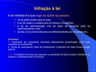 Infração à lei   A lei referida é a que  rege as ações da pessoa: lei do pátrio poder para os pais; a lei da tutela e curatela para os tutores e curadores; a lei da administração civil de bens de terceiros para os administradores civis; as leis civis (comercial) para os administradores de empresas etc. Exemplos:   1. Importação de mercadoria indicando dolosamente classificação fiscal mais vantajosa ao contribuinte; 2. Venda de mercadorias antes de confeccionar o talonário de notas fiscais exigido pela lei. Obs.:  A infração à lei terá que mascarar a ocorrência de fatos jurídicos tributários ou implicar o inadimplemento de tributos . 