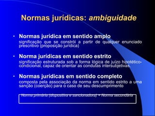 Normas jurídicas:  ambiguidade Normas jur ídica em sentido amplo significação que se constrói a partir de qualquer enunciado prescritivo (proposição  jurídica) Norma jur ídicas em sentido estrito significação estruturada sob a forma lógica de juízo hipotético-condicional, capaz de orientar as condutas intersubjetivas. Normas jur ídicas em sentido completo composta pela associação da norma em sentido estrito a uma sanção (coerção) para o caso de seu descumprimento  Norma primária (dispositiva e sancionadora) + Norma secundária   