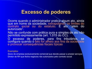 Excesso de poderes Ocorre quando o administrador pratica algum ato, ainda que em nome da sociedade,  extrapolando os limites do contrato social ou do estatuto . É ato “além do autorizado”. Não se confunde com prática pura e simples de ato não permitido expressamente (art. 1.015 do CC).  O excesso de poderes, para fins tributários, se configura quando o  fato for alheio aos fins da sociedade e provocar consequências fiscais típicas Exemplos:  Sócio de empresa exclusivamente comercial que decide passar a prestar serviços Diretor de RH que fecha negócios não autorizados pelo contrato social 