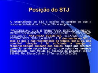 Posição do STJ   A jurisprudência do STJ é pacífica no sentido de que a responsabilidade do art. 135 do CTN é subjetiva: “ PROCESSUAL CIVIL E TRIBUTÁRIO. EXECUÇÃO FISCAL. REDIRECIONAMENTO. SÓCIO-GERENTE. DISSOLUÇÃO IRREGULAR.  NATUREZA SUBJETIVA . REEXAME. FÁTICO-PROBATÓRIO. SÚMULA 07/STJ. 1.  É dominante no STJ a tese de que o não-recolhimento do tributo, por si só, não constitui infração à lei suficiente a ensejar a responsabilidade solidária dos sócios,  ainda que exerçam gerência, sendo necessário provar que agiram os mesmos dolosamente, com fraude ou excesso de poderes ”. (REsp 898168, Rel. Eliana Calmon, 2ª Turma, DJ 05.03.08). 