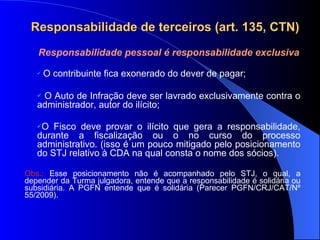 Responsabilidade de terceiros (art. 135, CTN) Responsabilidade pessoal é responsabilidade exclusiva O contribuinte fica exonerado do dever de pagar; O Auto de Infração deve ser lavrado exclusivamente contra o administrador, autor do ilícito; O Fisco deve provar o ilícito que gera a responsabilidade, durante a fiscalização ou o no curso do processo administrativo. (isso é um pouco mitigado pelo posicionamento do STJ relativo à CDA na qual consta o nome dos sócios). Obs.:  Esse posicionamento não é acompanhado pelo STJ, o qual, a depender da Turma julgadora, entende que a responsabilidade é solidária ou subsidiária. A PGFN entende que é solidária (Parecer PGFN/CRJ/CAT/Nº 55/2009). 