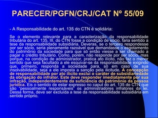 PARECER/PGFN/CRJ/CAT Nº 55/09   - A Responsabilidade do art. 135 do CTN é solidária: Se o elemento relevante para a caracterização da responsabilidade tributária do art. 135, III, do CTN fosse a condição de sócio, faria sentido a tese da responsabilidade subsidiária. Deveras, se o terceiro respondesse por ser sócio, seria plenamente razoável que demandasse o esgotamento do patrimônio da sociedade para que só então viesse a ser chamado a pagar o crédito tributário. Como, porém, não responde por ser sócio, mas porque, na condição de administrador, pratica ato ilícito, não faz o menor sentido que seja facultado a ele esquivar-se da responsabilidade exigindo que, primeiro, responda a sociedade para, só em caso de sua insolvabilidade, seja a ele imposta a sanção pela ilicitude .  A concepção de responsabilidade por ato ilícito exclui o caráter de subsidiariedade da obrigação do infrator. Este deve responder imediatamente por sua infração, independentemente da suficiência do patrimônio da pessoa jurídica.  Eis o sentido de estar expresso no caput do art. 135 do CTN que são “pessoalmente responsáveis” os administradores infratores da lei. Dessa forma, deve ser excluída a tese da responsabilidade subsidiária em sentido próprio.   