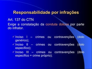 Responsabilidade por infrações Art. 137 do CTN Exige a constatação da  conduta dolosa  por parte do infrator. Inciso I – crimes ou contravenções (dolo genérico); Inciso II – crimes ou contravenções (dolo específico); Inciso III – crimes ou contravenções (dolo específico + crime próprio); 