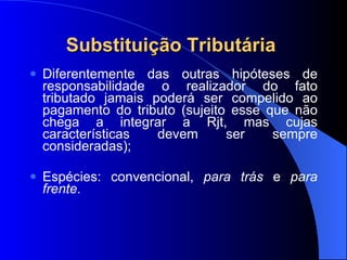 Substituição Tributária  Diferentemente das outras hipóteses de responsabilidade o realizador do fato tributado jamais poderá ser compelido ao pagamento do tributo (sujeito esse que não chega a integrar a Rjt, mas cujas características devem ser sempre consideradas); Espécies: convencional,  para trás  e  para frente. 