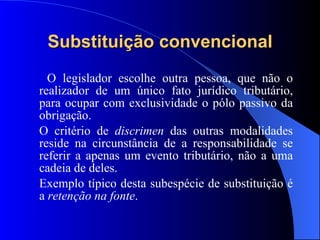 Substituição convencional O legislador escolhe outra pessoa, que não o realizador de um único fato jurídico tributário, para ocupar com exclusividade o pólo passivo da obrigação.  O critério de  discrimen  das outras modalidades reside na circunstância de a responsabilidade se referir a apenas um evento tributário, não a uma cadeia de deles.  Exemplo típico desta subespécie de substituição é a  retenção na fonte .  