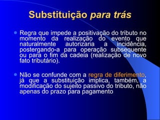 Substituição  para trás Regra que impede a positivação do tributo no momento da realização do evento que naturalmente autorizaria a incidência, postergando-a para operação subsequente ou para o fim da cadeia (realização de novo fato tributário). Não se confunde com a  regra de diferimento , já que a substituição implica, também, a modificação do sujeito passivo do tributo, não apenas do prazo para pagamento 