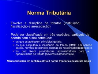 Norma Tributária Envolve a disciplina de tributos (instituição,  fiscalização e arrecadação)  Pode ser classificada em três espécies, variáveis de  acordo com o seu conteúdo: as que estabelecem princípios gerais; as que estipulam a incidência do tributo (RMIT em sentido estrito, normas de isenção, normas de responsabilidade etc); e as que fixam providências administrativas para a  operatividade do tributo (deveres instrumentais). Norma tributária em sentido estrito X norma tributária em sentido amplo 