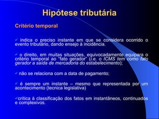 Hipótese tributária Critério temporal indica o   preciso instante em que se considera ocorrido o evento tributário, dando ensejo à incidência. o  direito, em muitas situações, equivocadamente equipara o critério temporal ao “fato gerador” ( i.e.   o ICMS tem como fato gerador a saída de mercadoria do estabelecimento ); não se relaciona com a data de pagamento ; é sempre um instante – mesmo que representada por um acontecimento (tecnica legislativa) crítica à classificação dos fatos em instantâneos, continuados e complexivos. 