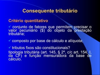 Consequente tributário Critério quantitativo  conjunto de fatores que permitem precisar o valor pecuniário ($) do objeto da prestação tributária; composto por base de cálculo e alíquota; tri butos fixos são constitucionais?  tipologia tributária (art. 145, § 2º, c/c art. 154, I, da CF) e função mensuradora da base de cálculo. 