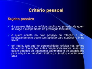 Critério pessoal Sujeito passivo é a pessoa física ou jurídica, pública ou privada, de quem se exige o cumprimento da prestação tributária; é quem consta no polo passivo da relação, e não necessariamente quem tem aptidão para suportar o ônus fiscal; em regra, tem que ter personalidade jurídica nos termos da lei civil.  Exceções:  entes despersonalizados, mas que sejam dotados de autonomia patrimonial e de capacidade para adquirir e transferir direitos ( i.e. fundos, condomínios etc.) 
