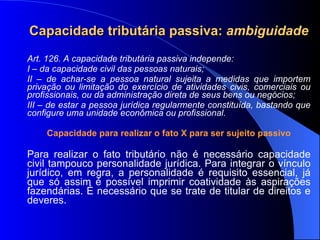 Capacidade tributária passiva:  ambiguidade Art. 126. A capacidade tributária passiva independe: I – da capacidade civil das pessoas naturais; II – de achar-se a pessoa natural sujeita a medidas que importem privação ou limitação do exercício de atividades civis, comerciais ou profissionais, ou da administração direta de seus bens ou negócios; III – de estar a pessoa jurídica regularmente constituída, bastando que configure uma unidade econômica ou profissional. Capacidade para realizar o fato X para ser sujeito passivo Para realizar o fato tributário não é necessário capacidade civil tampouco personalidade jurídica. Para integrar o vínculo jurídico, em regra, a personalidade é requisito essencial, já que só assim é possível imprimir coatividade às aspirações fazendárias. É necessário que se trate de titular de direitos e deveres.  