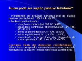 Quem pode ser sujeito passivo tributário? - inexistência de previsão constitucional do sujeito passivo (exceção art. 195, I e II, da CF) -  limites constitucionais: vedação ao confisco (art. 150, IV, da CF); capacidade contributiva objetiva/subjetiva (art. 145, §1º, da CF); direito de propriedade (art. 5º, XXII, da CF); estrita legalidade (art. 5°, II, e 150, I, da CF); necessidade de observância das disposições de normas gerais (art. 146, II, ou III, “a”, da CF). Conclusão diante das disposições constitucionais:  o tributo deve corresponder necessariamente a uma parcela da manifestação de riqueza tomada como causa da tributação 