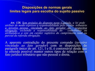 Disposições de normas gerais  limites legais para escolha do sujeito passivo   Art. 128.  Sem prejuízo do disposto neste Capítulo , a lei pode  atribuir de modo expresso a responsabilidade pelo crédito  tributário  a terceira pessoa, vinculada ao fato gerador da  respectiva obrigação , excluindo a responsabilidade do  contribuinte ou atribuindo-a a este em caráter supletivo do  cumprimento total ou parcial da referida obrigação. A aparente contradição do presente comando ( terceiro vinculado ao fato gerador ) com as disposições do parágrafo único do art. 121, I e II, é contornável desde que se entenda possível manter outros tipos de relação com o fato jurídico tributário que não pessoal e direta. 