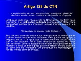 Artigo 128 do CTN “ ... a lei pode atribuir de modo expresso a responsabilidade pelo crédito tributário a terceira pessoa, vinculada ao fato gerador da obrigação Estabelece limite novo, não previsto na Constituição. Por força desta disposição, a  lei instituidora do tributo  apenas poderá eleger como responsável pessoa que mantenha relação indireta como o fato tributado. “ Sem prejuízo do disposto neste Capítulo...” Esta cláusula excepcionadora autoriza o legislador de normas gerais a definir outros responsáveis tributários, sem que se lhe aplique a exigência do art. 128, qual seja, a necessidade de vínculo indireto com o fato tributário. Neste caso, retomam-se apenas os limites constitucionais: deve-se assegurar ao responsável a possibilidade de repercutir o ônus do tributo pago para o realizador do fato tributado, de sorte que ele represente um percentual da manifestação de riqueza tomada como sua causa. 