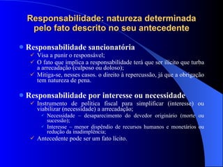 Responsabilidade: natureza determinada pelo fato descrito no seu antecedente Responsabilidade sancionatória Visa a punir o responsável; O fato que implica a responsabilidade terá que ser ilícito que turba a arrecadação (culposo ou doloso); Mitiga-se, nesses casos. o direito à repercussão, já que a obrigação tem natureza de pena. Responsabilidade por interesse ou necessidade Instrumento de política fiscal para simplificar (interesse) ou viabilizar (necessidade) a arrecadação; Necessidade – desaparecimento do devedor originário (morte ou sucessão); Interesse – menor dispêndio de recursos humanos e monetários ou redução da inadimplência; Antecedente pode ser um fato lícito. 