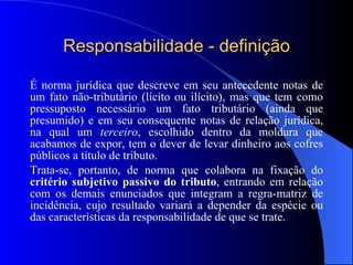 Responsabilidade - definição É norma jurídica que descreve em seu antecedente notas de um fato não-tributário (lícito ou ilícito), mas que tem como pressuposto necessário um fato tributário (ainda que presumido) e em seu consequente notas de relação jurídica, na qual um  terceiro , escolhido dentro da moldura que acabamos de expor, tem o dever de levar dinheiro aos cofres públicos a título de tributo.  Trata-se, portanto, de norma que colabora na fixação do  critério subjetivo passivo do tributo , entrando em relação com os demais enunciados que integram a regra-matriz de incidência, cujo resultado variará a depender da espécie ou das características da responsabilidade de que se trate. 