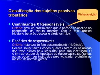Classificação dos sujeitos passivos tributários Contribuintes X Responsáveis   Critério:  grau de proximidade que a pessoa compelida ao pagamento do tributo mantém com o fato jurídico tributário (relação pessoal e direta ou não). Espécies de responsáveis  Critério:  natureza do fato desencadeante (hipótese). Poderá sofrer tantos cortes quantas forem as naturezas dos fatos eleitos pelo legislador para sua instituição. O CTN não exaure as hipóteses de responsabilidade, tantas outras podem ser instituídas pelo legislador ordinário ou mesmo de normas gerais. Minha posição! 