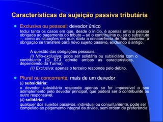 Características da sujeição passiva tributária Exclusiva ou pessoal:  devedor único Inclui tanto os casos em que, desde o início, é apenas uma a pessoa obrigada ao pagamento do tributo – só o contribuinte ou só o substituto –, como as situações em que, dada a concorrência de fato posterior, a obrigação se transfere para novo sujeito passivo, excluindo o antigo.  A questão das obrigações pessoais. (i) Não-exclusiva:  pode ser solidária ou subsidiária com o  contribuinte (O STJ admite ambas as características,  dependendo da Turma); (ii) Exclusiva : apenas o terceiro responde pelo débito. Plural ou concorrente : mais de um devedor ( i)  subsidiária:  o devedor subsidiário responde apenas se for impossível o seu adimplemento pelo devedor principal, que poderá ser o contribuinte ou outro responsável.  ( ii)   solidária:  qualquer dos sujeitos passivos, individual ou conjuntamente, pode ser compelido ao pagamento integral da dívida, sem ordem de preferência. 