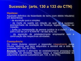 Sucessão  (arts. 130 a 133 do CTN) Hipótese:  Aquisição definitiva da titularidade de bens (com débito tributário) em decorrência:  da aquisição pura e simples;  da morte do sujeito em relação ao qual se é sucessor, acompanhada da aceitação da herança, legado, quinhão ou meação;  fusão ou incorporação de pessoa jurídica (e a cisão? – arts. 229 e 233 da Lei nº 6.404/76 – lei das S/A); ou  da aquisição de estabelecimento empresarial com a continuação das respectivas atividades. Cosequência: Os novos titulares passam a responder  integralmente  pelos tributos relativos aos bens adquiridos e devidos até a data da sucessão (art. 129, do CTN).  Exceção :  quando o alienante do estabelecimento prossegue na exploração da atividade. Nesses casos, a responsabilidade do adquirente é apenas  subsidiária  (art. 133, II, do CTN).  