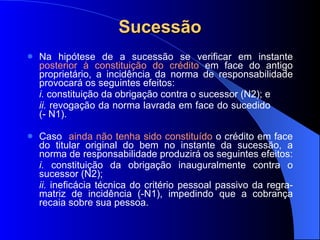 Sucessão Na hipótese de a sucessão se verificar em instante  posterior à constituição do crédito  em face do antigo proprietário, a incidência da norma de responsabilidade provocará os seguintes efeitos:  i.  constituição da obrigação contra o sucessor (N2); e  ii.  revogação da norma lavrada em face do sucedido  (- N1).  Caso  ainda não tenha sido constituído  o crédito em face do titular original do bem no instante da sucessão, a norma de responsabilidade produzirá os seguintes efeitos: i.  constituição da obrigação inauguralmente contra o sucessor (N2);  ii.  ineficácia técnica do critério pessoal passivo da regra-matriz de incidência (-N1), impedindo que a cobrança recaia sobre sua pessoa. 