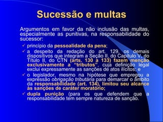 Sucessão e multas Argumentos em favor da não inclusão das multas, especialmente as punitivas, na responsabilidade do sucessor: princípio da  pessoalidade da pena ;  a despeito da redação do art. 129, os demais dispositivos que integram a Seção II, do Capítulo V, do Título II, do CTN  (arts. 130 a 133) fazem menção exclusivamente a “tributos” ,  cuja definição legal exclui expressamente as sanções de atos ilícitos; e  o legislador, mesmo na hipótese que empregou a expressão  obrigação tributária  para demarcar o âmbito da  responsabilidade (art. 134), limitou seu alcance às sanções de caráter moratório; dupla punição  (para os que defendem que a responsabilidade tem sempre natureza de sanção. 