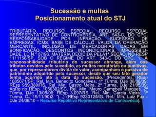 Sucessão e multas  Posicionamento atual do STJ TRIBUTÁRIO. RECURSO ESPECIAL. RECURSO ESPECIAL REPRESENTATIVO DE CONTROVÉRSIA. ART. 543-C, DO CPC. RESPONSABILIDADE POR INFRAÇÃO. SUCESSÃO DE EMPRESAS. ICMS. BASE DE CÁLCULO. VALOR DA OPERAÇÃO MERCANTIL. INCLUSÃO DE MERCADORIAS DADAS EM BONIFICAÇÃO. DESCONTOS INCONDICIONAIS. IMPOSSIBILI-DADE. LC N.º 87/96. MATÉRIA DECIDIDA PELA1ª SEÇÃO, NO RESP 1111156/SP, SOB O REGIME DO ART. 543-C DO CPC. 1.  A responsabilidade tributária do sucessor abrange, além dos tributos devidos pelo sucedido, as multas moratórias ou punitivas, que, por representarem dívida de valor, acompanham o passivo do patrimônio adquirido pelo sucessor, desde que seu fato gerador tenha ocorrido até a data da sucessão.  (Precedentes: REsp 1085071/SP, Rel. Min. Benedito Gonçalves, 1ª Turma, DJe 08/06/09; REsp 959.389/RS, Rel. Min. Castro Meira, 2ª Turma, DJe 21/05/09; AgRg no REsp. 1056302/SC, Rel. Min. Mauro Campbell Marques, 2ª Turma, DJe 13/05/09; REsp 3.097/RS, Rel. Min. Garcia Vieira, 1ª Turma, DJ 19/11/90)2. "(...) (REsp 923012/MG. Rel.: Min. Luiz Fux - DJe 24/06/10 –  Recurso Repetitivo Representativo de Controvésia ). 